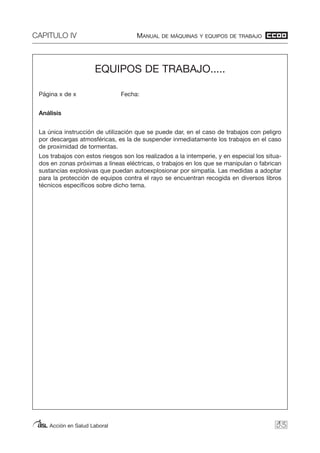 CAPITULO IV MANUAL DE MÁQUINAS Y EQUIPOS DE TRABAJO
Acción en Salud Laboral 93
EQUIPOS DE TRABAJO.....
Página x de x Fecha:
Análisis
La única instrucción de utilización que se puede dar, en el caso de trabajos con peligro
por descargas atmosféricas, es la de suspender inmediatamente los trabajos en el caso
de proximidad de tormentas.
Los trabajos con estos riesgos son los realizados a la intemperie, y en especial los situa-
dos en zonas próximas a líneas eléctricas, o trabajos en los que se manipulan o fabrican
sustancias explosivas que puedan autoexplosionar por simpatía. Las medidas a adoptar
para la protección de equipos contra el rayo se encuentran recogida en diversos libros
técnicos específicos sobre dicho tema.
 
