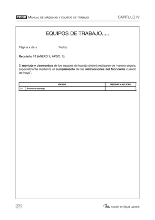 MANUAL DE MÁQUINAS Y EQUIPOS DE TRABAJO CAPITULO IV
Acción en Salud Laboral94
EQUIPOS DE TRABAJO.....
Página x de x Fecha:
Requisito 13 (ANEXO II, APDO. 1):
El montaje y desmontaje de los equipos de trabajo deberá realizarse de manera segura,
especialmente mediante el cumplimiento de las instrucciones del fabricante cuando
las haya”.
Manual de equipos de trabajo
EQUIPOS DE TRABAJO.....
Página x de x Fecha:
Requisito 13 (ANEXO II, APDO. 1):
El montaje y desmontaje de los equipos de trabajo deberá realizarse de manera segura, especialmente mediante el
cumplimiento de las instrucciones del fabricante cuando las haya”.
RIESGO MEDIDAS A APLICAR
15 Errores de montaje
 