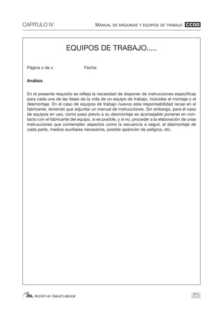 CAPITULO IV MANUAL DE MÁQUINAS Y EQUIPOS DE TRABAJO
Acción en Salud Laboral 95
EQUIPOS DE TRABAJO.....
Página x de x Fecha:
Análisis
En el presente requisito se refleja la necesidad de disponer de instrucciones específicas
para cada una de las fases de la vida de un equipo de trabajo, incluidas el montaje y el
desmontaje. En el caso de equipos de trabajo nuevos esta responsabilidad recae en el
fabricante, teniendo que adjuntar un manual de instrucciones. Sin embargo, para el caso
de equipos en uso, como paso previo a su desmontaje es aconsejable ponerse en con-
tacto con el fabricante del equipo, si es posible, y si no, proceder a la elaboración de unas
instrucciones que contemplen aspectos como la secuencia a seguir, el desmontaje de
cada parte, medios auxiliares necesarios, posible aparición de peligros, etc.
 