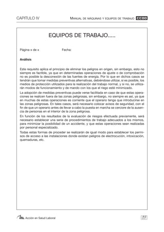 CAPITULO IV MANUAL DE MÁQUINAS Y EQUIPOS DE TRABAJO
Acción en Salud Laboral 97
EQUIPOS DE TRABAJO.....
Página x de x Fecha:
Análisis
Este requisito aplica el principio de eliminar los peligros en origen, sin embargo, esto no
siempre es factible, ya que en determinadas operaciones de ajuste o de comprobación
no es posible la desconexión de las fuentes de energía. Por lo que en dichos casos se
tendrán que tomar medidas preventivas alternativas, debiéndose utilizar, si es posible, los
medios de protección utilizados para la realización del trabajo normal, y si no, se utiliza-
rán modos de funcionamiento y de mando con los que el riego esté minimizado.
La adopción de medidas preventivas puede verse facilitada en caso de que estas opera-
ciones se realicen fuera de las zonas peligrosas, sin embargo, no siempre es así, ya que
en muchas de estas operaciones es corriente que el operario tenga que introducirse en
las zonas peligrosas. En tales casos, será necesario colocar avisos de seguridad, con el
fin de que un operario antes de llevar a cabo la puesta en marcha se cerciore de la ausen-
cia de personas en el interior de la zona peligrosa.
En función de los resultados de la evaluación de riesgos efectuada previamente, será
necesario establecer una serie de procedimientos de trabajo adecuados a los mismos,
para minimizar la posibilidad de un accidente, y que estas operaciones sean realizadas
por personal especializado.
Todas estas formas de proceder se realizarán de igual modo para establecer los permi-
sos de acceso a las instalaciones donde existan peligros de electrocución, intoxicación,
quemaduras, etc.
 