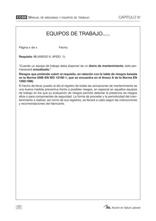 MANUAL DE MÁQUINAS Y EQUIPOS DE TRABAJO CAPITULO IV
Acción en Salud Laboral98
EQUIPOS DE TRABAJO.....
Página x de x Fecha:
Requisito 15 (ANEXO II, APDO. 1):
“Cuando un equipo de trabajo deba disponer de un diario de mantenimiento, éste per-
manecerá actualizado.”
Riesgos que pretende cubrir el requisito, en relación con la tabla de riesgos basada
en la Norma UNE-EN ISO 12100-1, que se encuentra en el Anexo A de la Norma EN
1050:1996.
El hecho de llevar puesto al día el registro de todas las actuaciones de mantenimiento es
una buena medida preventiva frente a posibles riesgos, en especial en aquellos equipos
de trabajo en los que su evaluación de riesgos permite detectar la presencia de riesgos
altos o para componentes de seguridad. La forma de proceder y la periodicidad del man-
tenimiento a realizar, así como de sus registros, se llevará a cabo según las instrucciones
y recomendaciones del fabricante.
 