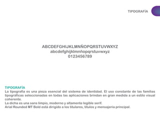 TIPOGRAFÍA 
ABCDEFGHIJKLMNÑOPQRSTUVWXYZ 
abcdefghijklmnñopqrstuvwxyz 
0123456789 
TIPOGRAFÍA 
La tipografía es una pieza esencial del sistema de identidad. El uso constante de las familias 
tipográficas seleccionadas en todas las aplicaciones brindan en gran medida a un estilo visual 
coherente. 
La dicha es una sans limpio, moderno y altamente legible serif. 
Arial Rounded MT Bold está dirigido a los titulares, títulos y mensajería principal. 
