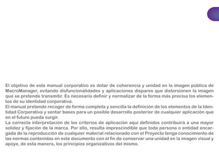 El objetivo de este manual corporativo es dotar de coherencia y unidad en la imagen pública de 
MacroManager, evitando disfuncionalidades y aplicaciones dispares que distorsionen la imagen 
que se pretende transmitir. Es necesario definir y normalizar de la forma más precisa los elemen-tos 
de su identidad corporativa. 
El manual pretende recoger de forma completa y sencilla la definición de los elementos de la Iden-tidad 
Corporativa y sentar bases para un posible desarrollo posterior de cualquier aplicación que 
en el futuro pueda surgir. 
La correcta interpretación de los criterios de aplicación aquí definidos contribuirá a una mayor 
solidez y fijación de la marca. Por ello, resulta imprescindible que toda persona o entidad encar-gada 
de la reproducción de cualquier material relacionado con el Proyecto tenga conocimiento de 
las normas contenidas en este documento con el fin de conservar una unidad en la imagen visual y 
apoye, de esta manera, los principios organizativos del mismo. 
 