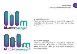 ANAGRAMA 
usos permitidos y prohibidos 
USOS PERMITIDOS 
Todo uso del anagrama que respete la proporción 
inicial (escala - X escala - Y) dentro de los tamaños 
permitidos. 
USOS PROHIBIDOS 
Todo uso del anagrama que respete la proporcion 
inicial (escala - X escala - Y). Cualquier escalado, 
tanto horizontal como vertical estan terminante-mente 
prohibidos. 
 