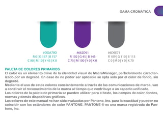 GAMA CROMÁTICA 
PALETA DE COLORES PRIMARIOS 
El color es un elemento clave de la identidad visual de MacroManager, particlarmente caracter-izado 
por un degradé. En caso de no poder ser aplicable se opta solo por el color de fondo, sin 
degradé. 
Mediante el uso de estos colores constantemente a través de las comunicaciones de marca, van 
a construir el reconocimiento de la marca al tiempo que contribuye a un aspecto unificado. 
Los colores de la paleta de primaria se pueden utilizar para el texto, los campos de color, fondos, 
normas y demás dispositivos gráficos. 
Los colores de este manual no han sido evaluadas por Pantone, Inc. para la exactitud y pueden no 
coincidir con los estándares de color PANTONE. PANTONE ® es una marca registrada de Pan-tone, 
Inc. 
#662D91 
R 102 | G 45 | B 145 
C 75 | M 100 | Y 0 | K 0 
#6D6E71 
R 109 | G 110 | B 113 
C 0 | M 0 | Y 0 | K 70 
#OOA79D 
R 0 | G 167 | B 157 
C 80 | M 10 | Y 45 | K 0 
 