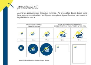 DIMENSIONAMENTO
8mm 12mm 17mm 22mm 25mm
As marcas possuem suas limitações mínimas. As proporções devem tomar como
base larguras em milimetros. Verifique os exemplos e siga-os fielmente para manter a
legibilidade da marca.
APLICAÇÃO EM AVATARES
FORMATOS DIGITAIS
APLICAÇÃO ASSINATURAS IMPORESSOS
EXPEDIENTE (CARTÃO VISITA, FOLDER, FLYERS, ETC)
Whatsapp, Avatar Facebook, Twitter, Google+, Website
 