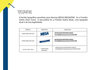 TIPOGRAFIAS
Franklin Gothic Demi Cond
ABCDEFGHIJKLMNOPQRSTUVWXYZ
A família tipográfica escolhida para Naming MEGA MAGAZINE foi a Franklin
Gothic Demi Cond. A secundária foi a Franklin Gothic Book, uma tipografia
atual e de boa legibilidade.
FAMÍLIA AMOSTRA
abcdefghijklmnopqrstuvwxyz1234567890
ABCDEFGHIJKLMNOPQRSTUVWXYZ
abcdefghijklmnopqrstuvwxyz1234567890
AMOSTRA
Franklin Gothic Demi Cond
ABCDEFGHIJKLMNOPQRSTUVWXYZ
abcdefghijklmnopqrstuvwxyz1234567890Franklin Gothic Book
Institucional
impressos
 