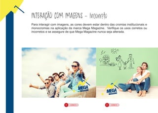! CORRETO ! CORRETO
INTERAÇÃO COM IMAGENS - Incorreto
Para interagir com imagens, as cores devem estar dentro das cromias institucionais e
monocromias na aplicação da marca Mega Magazine. Verifique os usos corretos ou
incorretos e se assegure de que Mega Magazine nunca seja alterada.
 