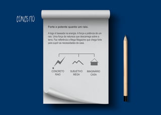 CONCEITO
Forte e potente quanto um raio.
A logo é baseada na energia. A força e potência de um
raio. Uma força da natureza que descarrega sobre a
terra. Faz referência a Mega Magazine que chega forte
para suprir as necessidades da casa.
CONCRETO
RAIO
SUBJETIVO
MEGA
IMAGINÁRIO
CASA
 