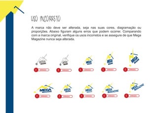 USO INCORRETO
A marca não deve ser alterada, seja nas suas cores, diagramação ou
proporções. Abaixo figuram alguns erros que podem ocorrer. Comparando
com a marca original, verifique os usos incorretos e se assegure de que Mega
Magazine nunca seja alterada.
! ERRADO ! ERRADO ! ERRADO ! ERRADO ! ERRADO
! ERRADO ! ERRADO ! ERRADO ! ERRADO ! ERRADO
 