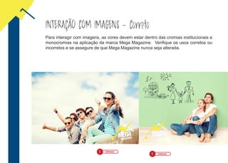 INTERAÇÃO COM IMAGENS - Correto
Para interagir com imagens, as cores devem estar dentro das cromias institucionais e
monocromias na aplicação da marca Mega Magazine. Verifique os usos corretos ou
incorretos e se assegure de que Mega Magazine nunca seja alterada.
! ERRADO
! ERRADO
 