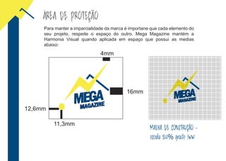 ÁREA DE PROTEÇÃO
16mm
11,3mm
4mm
12,6mm
Para manter a imparcialidade da marca é importane que cada elemento do
seu projeto, respeite o espaço do outro. Mega Magazine mantém a
Harmonia Visual quando aplicada em espaço que possui as medias
abaixo:
MALHA DE CONSTRUÇÃO -
escala 100% grade 3mm
 