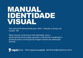 virgulanove.com.br atendimento@virgulanove.com.br
MANUAL
IDENTIDADE
VISUAL
Este manual foi desenvolvido para Work - Soluções e serviços em
Cuiabá - MT.
Neste manual, construímos toda identidade para o
desenvolvimento do projeto, guiando e orientando na aplicação e
produção para a construção da imagem através das atribuições
técnicas .
 