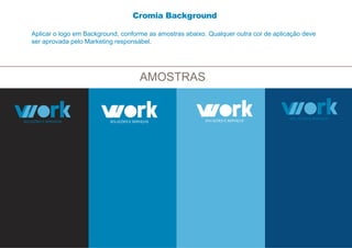 AMOSTRAS
Aplicar o logo em Background, conforme as amostras abaixo. Qualquer outra cor de aplicação deve
ser aprovada pelo Marketing responsábel.
Cromia Background
 