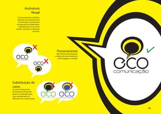 Assinatura
                     Visual
      É expressamente proibida a
      distorção da logomarca Eco
      Comunicação contrariando
     as proporções estabelecidas,
       a alteração de cores exceto
     padrão cromático e alteração
                         de fonte.




                                                   Posionamento
     ECO
                                                                               ECO
                                                  Não devemos desrespeitar
                                               a relação de posicionamento
                                                   entre logotipo e símbolo.
     comunicação

                            ECO
                            comunicação




                                                                               comunicação

Substituição de
cores
As cores institucionais
da Assinatura Visual não
devem ser alteradas para
cores aproximadas ou
diferentes das institucionais.
                                     ECO ECO
                                     comunicação    comunicação




                                                                                         06
 