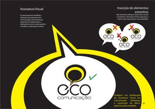 Assinatura Visual                                                 Inserção de elementos
                                                                               estranhos
É expressamente proibida a                                       Não devemos sobrepor elementos visuais
distorção da logomarca Eco                                       ou textuais à Assinatura Visual, para que a
Comunicação contrariando as                                       mesma seja mostrada em sua totalidade.
proporções estabelecidas, a
alteração de cores exceto padrão
cromático e alteração de fonte.




                                                 ECO
                                                 comunicação
                                                                                    ECO
                                                                                    comunicação



                                                                    ECO
                                                                    comunicação




                                   ECO
                                   comunicação
                                                               Qualquer uso inadequado
                                                               da Assinatura Visual Eco
                                                               Comunicação      enfraquece
                                                               a construção da Identi- 07
                                                               dade Visual da entidade.
 