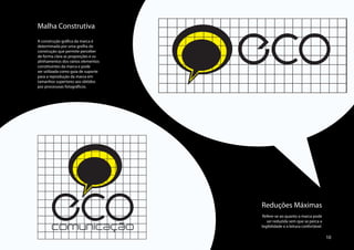 ECO
Malha Construtiva
A construção gráfica da marca é
determinada por uma grelha de
construção que permite perceber
de forma clara as proporções e os
alinhamentos dos vários elementos
constituintes da marca e pode
ser utilizada como guia de suporte
para a reprodução da marca em
tamanhos superiores aos obtidos
por processoas fotográficos.




       ECO
       comunicação
                                     Reduções Máximas
                                     Refere-se ao quanto a marca pode
                                        ser reduzida sem que se perca a
                                     legibilidade e a leitura confortável.

                                                                             10
 