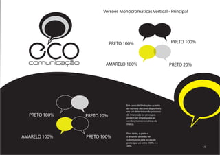 Versões Monocromáticas Vertical - Principal




  ECO
  comunicação
                            PRETO 100%



                        AMARELO 100%
                                                               PRETO 100%



                                                              PRETO 20%




                                   Em casos de limitações quanto
                                   ao número de cores disponíveis
                                   em um determinando processo
  PRETO 100%    PRETO 20%          de impressão ou gravação,
                                   podem ser empregadas as
                                   versões monocromáticas da
                                   marca.					
                                   					
                                   				
                                   Para tanto, o preto e
AMARELO 100%    PRETO 100%         o amarelo deverão ser
                                   substituídos pela escala de
                                   preto que vai entre 100% e a
                                   20%.                                     11
 