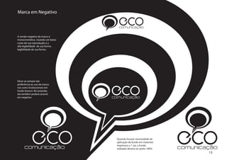 Marca em Negativo

                                     ECO
                                     comunicação

A versão negativa da marca é
monocromática, visando um baixo
custo de sua reprodução e a
alta legibilidade de sua forma.
legibilidade de sua forma.




Deve-se sempre dar



                                  ECO
preferência ao uso da marca
nas cores inssitucionais em
fundo branco. No entando,
ela também poderá ocorrer
em negativo.                      comunicação




            ECO
      comunicação
                                    Quando houver necessidade de
                                    aplicação de fundo em materiais
                                    impressos a 1 cor, o fundo
                                    utilizado deverá ser preto 100%
                                                                      ECO
                                                                      comunicação
                                                                              13
 
