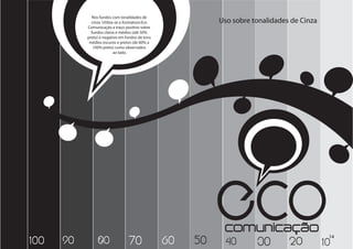 Nos fundos com tonalidades de
             cinza. Utiliza-se a Assinatura Eco             Uso sobre tonalidades de Cinza
           Comunicação a traço positivo sobre
             fundos claros e médios (até 50%
           preto) e negativo em fundos de tons
            médios escuros e pretos (de 60% a
              100% preto) como observados
                           ao lado.




100   90        80                70              60   50
                                                            ECO
                                                             comunicação
                                                             40 30 20 10
                                                                                             14
 