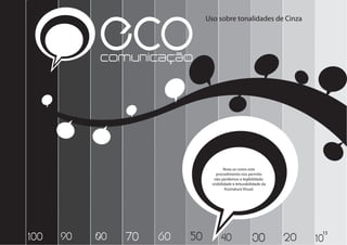 ECO
           comunicação
                               Uso sobre tonalidades de Cinza




                                         Nota-se como este
                                   procedimento nos permite
                                  não perdemos a legibilidade,
                                 visibilidade e leiturabilidade da
                                         Assinatura Visual.




                                                                           15
100   90   80   70   60   50          40                 30          20   10
 