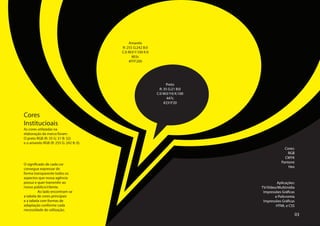 Amarelo
                                        R: 255 G:242 B:0
                                        C:0 M:0 Y:100 K:0
                                              803c
                                            #FFF200




                                                                  Preto
                                                              R: 35 G:21 B:0
                                                            C:0 M:0 Y:0 K:100
                                                                   447c
                                                                 #231F20


Cores
Institucioais
As cores utilizadas na
elaboração da marca foram:
O preto RGB (R: 35 G: 31 B: 32)
e o amarelo RGB (R: 255 G: 242 B: 0).
                                                                                              Cores:
                                                                                                RGB
                                                                                              CMYK
                                                                                            Pantone
O significado de cada cor
                                                                                                Hex
consegue expressar de
forma transparente todos os
aspectos que nossa agência
possui e quer transmitir ao                                                              Aplicações:
nosso público/cliente.                                                          TV/Vídeo/Multimídia
	        Ao lado encontram-se                                                    Impressões Gráficas
a tabela de cores principais                                                            e Policromia
e a tabela com formas de                                                         Impressões Gráficas
adaptação conforme cada                                                                 HTML e CSS
necessidade de utilização.
                                                                                                   03
 