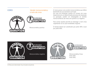 Manual de Identidade Visual Academia Qualivida10
CORES Versão monocromática
e tons de cinza
A marca possui uma versão monocromática que difere
levemente da sua assinatura principal.
Em caso de limitações quanto ao número de cores
disponíveis em um determinado processo de impressão
ou gravação, podem ser empregadas as versões
monocromáticas da marca em positivo ou negativo.
Para outras opções permite-se empregar o tom cinza
respeitando-se as suas tonalidades originais:
O laranja deverá ser substituído por preto 40% o azul
por preto 60%.
Monocromática positiva
Monocromática negativa Monocromática Cinza
Preto 60%
Preto 40%
 