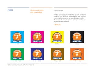 Manual de Identidade Visual Academia Qualivida12
CORES Fundos coloridos
não permitidos
Fundos com cores muito fortes causam contraste
negativo com a marca prejudicando sua leitura e
interpretação, portanto seu uso não é permitido.
Deve-se neste caso observar a aplicação correta vide
página 13 deste manual.
EXEMPLOS:
Y 100%M 100%
C 30% + Y 30% C 30% + M 30%
C 100% K 100%
M 30% + K 30% Y 30% + K 30%
Fundos escuros
 