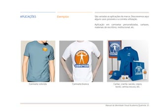 Manual de Identidade Visual Academia Qualivida 15
APLICAÇÕES Exemplos São variadas as aplicações da marca. Descrevemos aqui
alguns usos possíveis e a correta utilização.
Aplicação em camisetas personalizadas, cartazes,
materiais de escritório, institucional, etc.
Camiseta colorida Camiseta branca Cartaz, crachá, sacola, copos,
boné, camisa escura, etc.
 