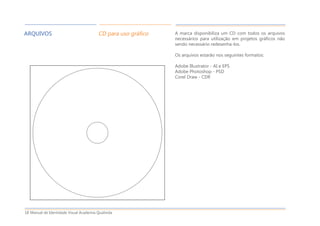Manual de Identidade Visual Academia Qualivida18
ARQUIVOS CD para uso gráfico A marca disponibiliza um CD com todos os arquivos
necessários para utilização em projetos gráficos não
sendo necessário redesenha-los.
Os arquivos estarão nos seguintes formatos:
Adobe Illustrator - AI e EPS
Adobe Photoshop - PSD
Corel Draw - CDR
 