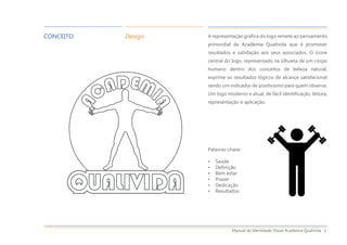 Manual de Identidade Visual Academia Qualivida 3
A representação gráfica do logo remete ao pensamento
primordial da Academia Qualivida que é promover
resultados e satisfação aos seus associados. O ícone
central do logo, representado na silhueta de um corpo
humano dentro dos conceitos de beleza natural,
exprime os resultados lógicos de alcançe satisfacional
sendo um indicador de positivismo para quem observa.
Um logo moderno e atual, de fácil identificação, leitura,
representação e aplicação.
Palavras-chave
• Saúde
• Definição
• Bem estar
• Prazer
• Dedicação
• Resultados
CONCEITO Design
 