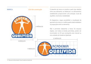 Manual de Identidade Visual Academia Qualivida6
MARCA Grid de construção O desenho da marca se constitui a partir das relações
entre seus elementos: as distâncias e os alinhamentos
estabelecidos proporcionam uma sensação visual de
equilíbrio, harmonia e estabilidade.
Os diagramas a seguir possibilitam a visualização da
geometria da marca e a malha quadriculada estabelece
as proporções entre os elementos.
Não é permitido redesenhar a marca. Os arquivos
digitais, com todas as versões permitidas, podem ser
encontrados no CD que acompanha esse manual ou
nas unidades da Academia Qualivida.
6 MÓDULOS
6 MÓDULOS
4 MÓDULOS
11 MÓDULOS
 