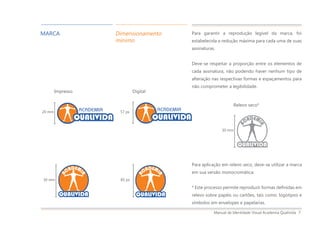 Manual de Identidade Visual Academia Qualivida 7
Para garantir a reprodução legível da marca, foi
estabelecida a redução máxima para cada uma de suas
assinaturas.
Deve-se respeitar a proporção entre os elementos de
cada assinatura, não podendo haver nenhum tipo de
alteração nas respectivas formas e espaçamentos para
não comprometer a legibilidade.
MARCA Dimensionamento
mínimo
Para aplicação em relevo seco, deve-se utilizar a marca
em sua versão monocromática.
* Este processo permite reproduzir formas definidas em
relevo sobre papéis ou cartões, tais como: logotipos e
símbolos em envelopes e papelarias.
Relevo seco*
30 mm
Impresso Digital
30 mm
20 mm
85 px
57 px
 