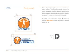 Manual de Identidade Visual Academia Qualivida8
MARCA Área de proteção A área de proteção objetiva preservar a visibilidade e
leitura da marca, evitando a aproximação excessiva de
outros elementos. Portanto, nenhuma informação ou
elemento gráfico (textos, outras assinaturas etc.) podem
ultrapassar o espaço delimitado pela linha laranja.
O módulo X equivale à altura da letra ‘D’ interna da
palavra “QUALIVIDA” e a área de proteção é definida
obtida por 1X.
1 X 1 X
1 X
1 X
DMedida
X
1 X 1 X
1 X
 