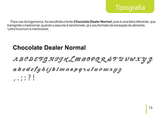 Tipografia
   Para uso da logomarca, foi escolhida a fonte Chocolate Dealer Normal, pois é uma letra diferente, que
transgride o tradicional, quando o assunto é lanchonete, já o seu formato dá sensação de alimento.
 Letra incomum e memorável.




                                                                                                   13
 