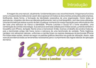 Introdução
       A imagem de uma marca é, atualmente, fundamental para o seu reconhecimento. A logomarca funciona
como uma assinatura institucional, assim deve aparecer em todos os documentos produzidos pela empresa,
fortificando, desta forma, a formação da identidade corporativa de uma organização. Como todas as
assinaturas, o logotipo não deve ser alterado graficamente, nem a nível tipográfico, nem das cores utilizadas.
Uma lanchonete que estava a ponto de falir a qualquer momento foi nossa inspiração para reformulá-la e lhe
dar toda uma estrutura de marca e identidade. iPhome Lanches e Sucos foi o nome escolhido, uma
combinação de comida e tecnologia. Sua estrutura será toda voltada para mídias sociais, juntando também o
trocadilho com iPhone, da Apple. Nome único e memorável. Então, tivemos o trabalho de construir toda ela,
pois a lanchonete antiga não havia nome e estrutura de uma lanchonete de verdade. Parte higiênica,
cardápio com alimentos naturais, uniformes e crachás foram os maiores destaques da lanchonete iPhome
Por todas estas razões, devem-se seguir os padrões gráficos descritos nos guias de utilização. Assim, este
manual providencia todas as ferramentas necessárias para o cumprimento das regras básicas de aplicação
da marca.




                                                                                                       2
 