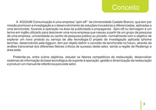 Conceito
      A AGGIUM Comunicação é uma empresa “spin-off ” da Universidade Castelo Branco, que tem por
missão promover a investigação e o desenvolvimento de soluções inovadoras e diferenciadas, aplicadas a
uma lanchonete, focando a operação na área da publicidade e propaganda . Spin-off ou derivagem é um
termo em inglês utilizado para descrever uma nova empresa que nasceu a partir de um grupo de pesquisa
de uma empresa, universidade ou centro de pesquisa público ou privado, normalmente com o objetivo de
explorar um novo produto ou serviço de alta tecnologia.O projeto de investigação aplicada Iphome
lanches, desenvolvido pela Aggium, tem por objeto definir o conceito de lanchonete no futuro, através da
análise transversal dos diferentes fatores críticos de sucesso deste setor, sendo a região de Realengo a
área sede.

     Pretende-se, entre outros objetivos, estudar os fatores competitivos da restauração, desenvolver
sistemas de informação de base tecnológica de suporte à operação, gestão e dinamização da restauração
e produzir um manual de referência para este setor.




                                                                                                 3
 