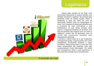Logomarca
                        Nossa ideia sempre foi de fazer uma
                 lanchonete oferecendo a nossos clientes uma
                 refeição saudável e gostosa. Na primeira logo
                 tentamos juntar as mídias sociais (Orkut e
                 facebook) e para dar ideia de uma de
                 lanchonete também teria um hambúrguer no
                 meio. Com o passar do tempo percebemos que
                 a proposta da logo contradizia o que
                 oferecíamos, já que nosso produto seria
                 natural. A segunda tentativa foi de fazer uma
                 logo envolvendo pão integral (com as cores e
                 designer), porém não foi aprovada, pois as
                 cores não chamavam atenção nem
                 despertavam interesse.
                 A terceira e última ideia foi a que finalmente
                 conseguimos gostar, a logo foi tinha com cores
                 compatíveis, envolvendo frutinhas e super
                 inovadora. Observamos bem e vimos que não
                 havia necessidade das frutinhas, pois elas
                 acrescentavam muita informação. Foi então
                 que conseguimos achar o que queríamos, e
                 ficou apenas uma logo com o nome Iphome.


A evolução da Logo
                                                       4
 