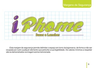 Margens de Segurança




    Esta margem de segurança permite delimitar o espaço em torno da logomarca, de forma a não ser
ocupada por outro qualquer elemento que perturbe a sua legibilidade. Os valores mínimos a respeitar
são os demonstrados na imagem acima mencionada.




                                                                                              6
 