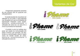 Variantes de Cor

       A logomarca apresenta variantes
de uso quando não for possível sua
utilização plena.

       A versão escala de cinza deve ser
utilizada na cor preta, e será aplicada
nas situações em que as limitações de
reprodução impeçam outra opção.
Admite-se, excepcionalmente, a
utilização de outra cor, se essa for a
única no processo de impressão.

       A versão a uma cor exibida aqui
pode ser usada na comunicação em
preto e branco, por exemplo, por fac-
símile ou comunicação interna. Assim
como na versão escala de cinza,
admite-se excepcionalmente a
utilização de outra cor.




                                                          7
 
