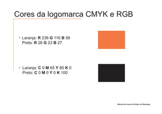 Cores da logomarca CMYK e RGB

 Laranja: R 236 G 116 B 58
 Preto: R 26 G 23 B 27




  Laranja: C 0 M 65 Y 80 K 0
  Preto: C 0 M 0 Y 0 K 100




                               Manual de marca do Sabor de Realengo
 