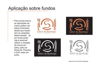 Aplicação sobre fundos

  Para fundo branco
  as aplicações da
  marca podem ser
  feitas livremente,
  desde que respei-
                         Sabor de Realengo         Sabor de Realengo
  tem as variações             GRILL E PIZZARIA                 GRILL E PIZZARIA



  determinadas. Já
  em fundo preto,
  não é possível
  utilizar a variação
  da marca em
  preto, pela cor
  oficial do “Pizzaria
  e Grill” estar em                                 Sabor de Realengo
                         Sabor de Realengo
  preto.                        GRILL E PIZZARIA                 GRILL E PIZZARIA




                                                   Manual de marca do Sabor de Realengo
 