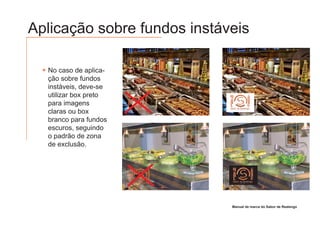 Aplicação sobre fundos instáveis

  No caso de aplica-
  ção sobre fundos
  instáveis, deve-se
  utilizar box preto
  para imagens
  claras ou box
                                                        Sabor de Realengo
                       Sabor de Realengo                      GRILL E PIZZARIA
                             GRILL E PIZZARIA




  branco para fundos
  escuros, seguindo
  o padrão de zona
  de exclusão.




                         Sabor de Realengo
                                                          Sabor de Realengo
                                                                      GRILL E PIZZARIA
                                     GRILL E PIZZARIA




                                                         Manual de marca do Sabor de Realengo
 