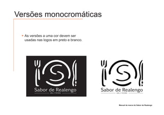Versões monocromáticas

  As versões a uma cor devem ser
  usadas nas logos em preto e branco.




       Sabor de Realengo                Sabor de Realengo
                 GRILL E PIZZARIA             GRILL E PIZZARIA




                                                 Manual de marca do Sabor de Realengo
 