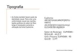 Tipografia

  As fontes também fazem parte da
                                      Euphemia
  identidade visual. Para criar uma
  uniformidade visual nas manifes-    ABCDEFGHIJKLMNOPQRSTU-
  tações gráficas do sabor de Rea-    VWXYZ
  lengo é necessário somente a        abcdefghijklmnopqrstuvwxyz
  utilização da fonte Euphemia.       0123456789 #@$€£¥

                                      Sabor de Realengo: EUPHEMIA -
                                      REGULAR - 44,21 P
                                      Grill e Pizzaria: EUPHEMIA - RE-
                                      GULAR - 13 PT




                                                   Manual de marca do Sabor de Realengo
 