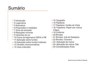 Sumário

  3 Introdução                          15 Tipografia
  4 Logomarca                           16 Papelaria
  5 Assinatura                          17 Papelaria: Cartão de Visita
  6 Proporções e medições               18: Papelaria: Papel com marca
  7 Zona de exclusão                    d’água
  8 Reduções mínimas                    19 Uniforme
  9 Variantes de cor                    20 Brindes
  10 Cores da logomarca CMYK e PB       21 Brindes: Imã de Geladeira
  11 Aplicação sobre fundos             22 Brindes: Chaveiro
  12 Aplicação sobre fundos instáveis   23 Aplicação de marca
  13 Versões monocromáticas             24: Aplicação da marca: Site
  14 Usos indevidos                     25 Considerações finais




                                                       Manual de marca do Sabor de Realengo
 