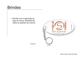 Brindes

  Brindes com a aplicação da
  logo da marca. Respeitando
  todas os padrões do manual.




                      Chaveiro




                                 Manual de marca do Sabor de Realengo
 