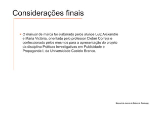 Considerações finais

  O manual de marca foi elaborado pelos alunos Luiz Alexandre
  e Maria Victória, orientado pelo professor Cleber Correia e
  confeccionado pelos mesmos para a apresentação do projeto
  da disciplina Práticas Investigativas em Publicidade e
  Propaganda I, da Universidade Castelo Branco.




                                                           Manual de marca do Sabor de Realengo
 