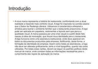 Introdução

  A nova marca representa a história do restaurante, confrontando com a atual
  realidade e trazendo mais conforto visual. A logo foi inspirada na comida caseira
  que o Sabor de Realengo oferece. Utilizamos a característica artesanal e
  artística para ilustrar o ambiente familiar que o restaurante proporciona. A logo
  pode ser aplicada em papelaria, vestimentas e layouts sem que perca a
  qualidade visual. A marca passava por uma crise visual e a partir deste fato
  nasceu à ideia de renovação, que trouxe nova identidade para o restaurante.
  A logo funciona como uma assinatura institucional, onde deve aparecer em
  todos os documentos produzidos pela empresa, fortificando, desta forma, a
  formação da identidade da empresa. Assim como todas as assinaturas, a logo
  não deve ser alterada graficamente, tanto a nível tipográfico, quanto nas cores
  utilizadas. Por todas estas razões, devem-se seguir os padrões gráficos deste
  manual de marca, onde constam todas as informações necessárias para o
  cumprimento das regras de aplicação da marca.



                                                               Manual de marca do Sabor de Realengo
 