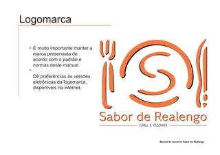 Logomarca

  É muito importante manter a
  marca preservada de
  acordo com o padrão e
  normas deste manual.

  Dê preferências às versões
  eletrônicas da logomarca,
  disponíveis na internet.




                                Sabor de Realengo
                                      GRILL E PIZZARIA



                                                 Manual de marca do Sabor de Realengo
 